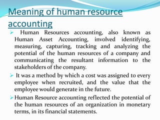 Meaning of human resource
accounting
 Human Resources accounting, also known as
Human Asset Accounting, involved identifying,
measuring, capturing, tracking and analyzing the
potential of the human resources of a company and
communicating the resultant information to the
stakeholders of the company.
 It was a method by which a cost was assigned to every
employee when recruited, and the value that the
employee would generate in the future.
Human Resource accounting reflected the potential of
the human resources of an organization in monetary
terms, in its financial statements.
 
