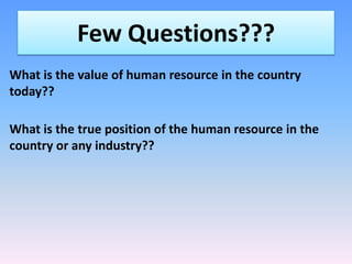 Few Questions???
What is the value of human resource in the country
today??
What is the true position of the human resource in the
country or any industry??

 