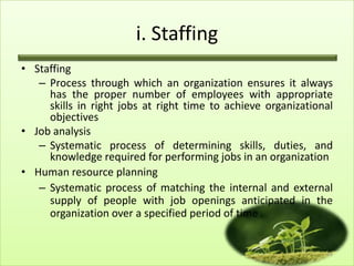 i. Staffing
• Staffing
– Process through which an organization ensures it always
has the proper number of employees with appropriate
skills in right jobs at right time to achieve organizational
objectives
• Job analysis
– Systematic process of determining skills, duties, and
knowledge required for performing jobs in an organization
• Human resource planning
– Systematic process of matching the internal and external
supply of people with job openings anticipated in the
organization over a specified period of time .

11

 