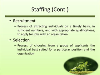 Staffing (Cont.)
• Recruitment
– Process of attracting individuals on a timely basis, in
sufficient numbers, and with appropriate qualifications,
to apply for jobs with an organization

• Selection
– Process of choosing from a group of applicants the
individual best suited for a particular position and the
organization

12

 