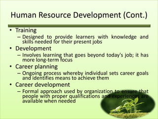 Human Resource Development (Cont.)
• Training

– Designed to provide learners with knowledge and
skills needed for their present jobs

• Development

– Involves learning that goes beyond today's job; it has
more long-term focus

• Career planning

– Ongoing process whereby individual sets career goals
and identifies means to achieve them

• Career development

– Formal approach used by organization to ensure that
people with proper qualifications and experiences are
available when needed
14

 