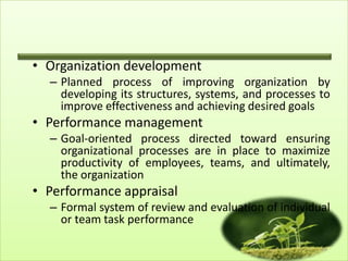 • Organization development
– Planned process of improving organization by
developing its structures, systems, and processes to
improve effectiveness and achieving desired goals

• Performance management
– Goal-oriented process directed toward ensuring
organizational processes are in place to maximize
productivity of employees, teams, and ultimately,
the organization

• Performance appraisal
– Formal system of review and evaluation of individual
or team task performance
15

 