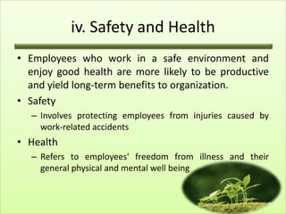 iv. Safety and Health
• Employees who work in a safe environment and
enjoy good health are more likely to be productive
and yield long-term benefits to organization.
• Safety
– Involves protecting employees from injuries caused by
work-related accidents

• Health
– Refers to employees' freedom from illness and their
general physical and mental well being

17

 