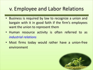 v. Employee and Labor Relations
• Business is required by law to recognize a union and
bargain with it in good faith if the firm’s employees
want the union to represent them
• Human resource activity is often referred to as
industrial relations
• Most firms today would rather have a union-free
environment

18

 