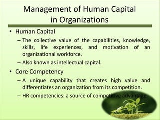 Management of Human Capital
in Organizations
• Human Capital
– The collective value of the capabilities, knowledge,
skills, life experiences, and motivation of an
organizational workforce.
– Also known as intellectual capital.

• Core Competency
– A unique capability that creates high value and
differentiates an organization from its competition.
– HR competencies: a source of competitive advantage.

 