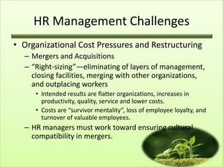 HR Management Challenges
• Organizational Cost Pressures and Restructuring
– Mergers and Acquisitions
– “Right-sizing”—eliminating of layers of management,
closing facilities, merging with other organizations,
and outplacing workers
• Intended results are flatter organizations, increases in
productivity, quality, service and lower costs.
• Costs are “survivor mentality”, loss of employee loyalty, and
turnover of valuable employees.

– HR managers must work toward ensuring cultural
compatibility in mergers.

 