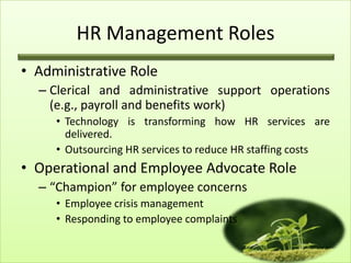 HR Management Roles
• Administrative Role
– Clerical and administrative support operations
(e.g., payroll and benefits work)
• Technology is transforming how HR services are
delivered.
• Outsourcing HR services to reduce HR staffing costs

• Operational and Employee Advocate Role
– “Champion” for employee concerns
• Employee crisis management
• Responding to employee complaints

 