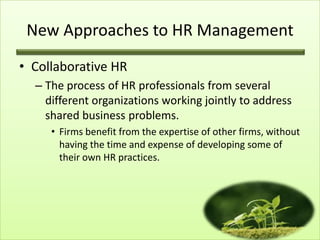 New Approaches to HR Management
• Collaborative HR
– The process of HR professionals from several
different organizations working jointly to address
shared business problems.
• Firms benefit from the expertise of other firms, without
having the time and expense of developing some of
their own HR practices.

 