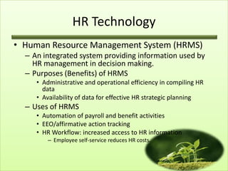 HR Technology
• Human Resource Management System (HRMS)
– An integrated system providing information used by
HR management in decision making.
– Purposes (Benefits) of HRMS
• Administrative and operational efficiency in compiling HR
data
• Availability of data for effective HR strategic planning

– Uses of HRMS
• Automation of payroll and benefit activities
• EEO/affirmative action tracking
• HR Workflow: increased access to HR information
– Employee self-service reduces HR costs.

 