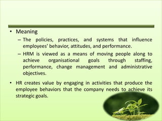 • Meaning
– The policies, practices, and systems that influence
employees’ behavior, attitudes, and performance.
– HRM is viewed as a means of moving people along to
achieve
organisational
goals
through
staffing,
performance, change management and administrative
objectives.
• HR creates value by engaging in activities that produce the
employee behaviors that the company needs to achieve its
strategic goals.

 