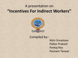 A presentation on

“Incentives For Indirect Workers”

Compiled by:Nitin Srivastava
Pallavi Prakash
Pankaj Rao
Poonam Tanwar

 