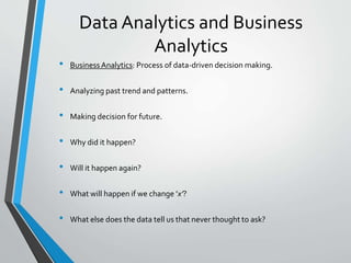 Data Analytics and Business
Analytics
• Business Analytics: Process of data-driven decision making.
• Analyzing past trend and patterns.
• Making decision for future.
• Why did it happen?
• Will it happen again?
• What will happen if we change ’x’?
• What else does the data tell us that never thought to ask?
 