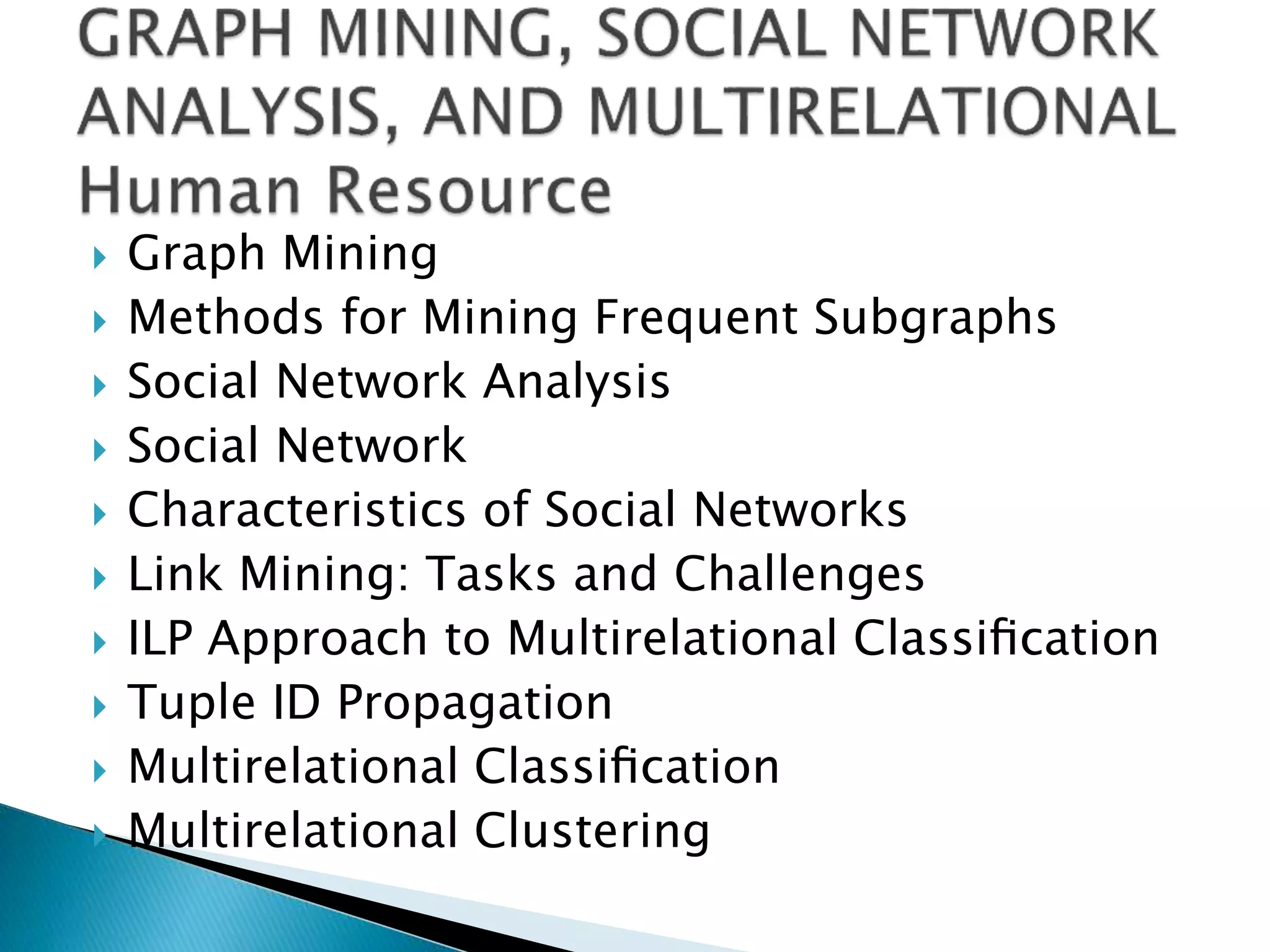  Graph Mining
 Methods for Mining Frequent Subgraphs
 Social Network Analysis
 Social Network
 Characteristics of Social Networks
 Link Mining: Tasks and Challenges
 ILP Approach to Multirelational Classiﬁcation
 Tuple ID Propagation
 Multirelational Classiﬁcation
 Multirelational Clustering
 