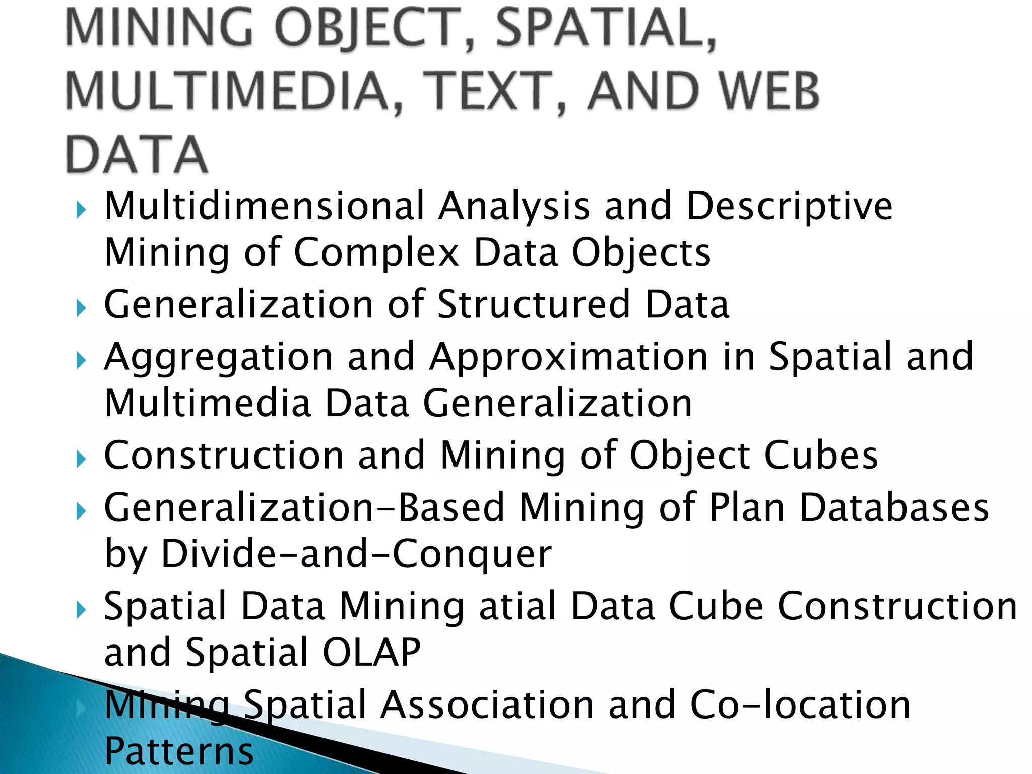  Multidimensional Analysis and Descriptive
Mining of Complex Data Objects
 Generalization of Structured Data
 Aggregation and Approximation in Spatial and
Multimedia Data Generalization
 Construction and Mining of Object Cubes
 Generalization-Based Mining of Plan Databases
by Divide-and-Conquer
 Spatial Data Mining atial Data Cube Construction
and Spatial OLAP
 Mining Spatial Association and Co-location
Patterns
 