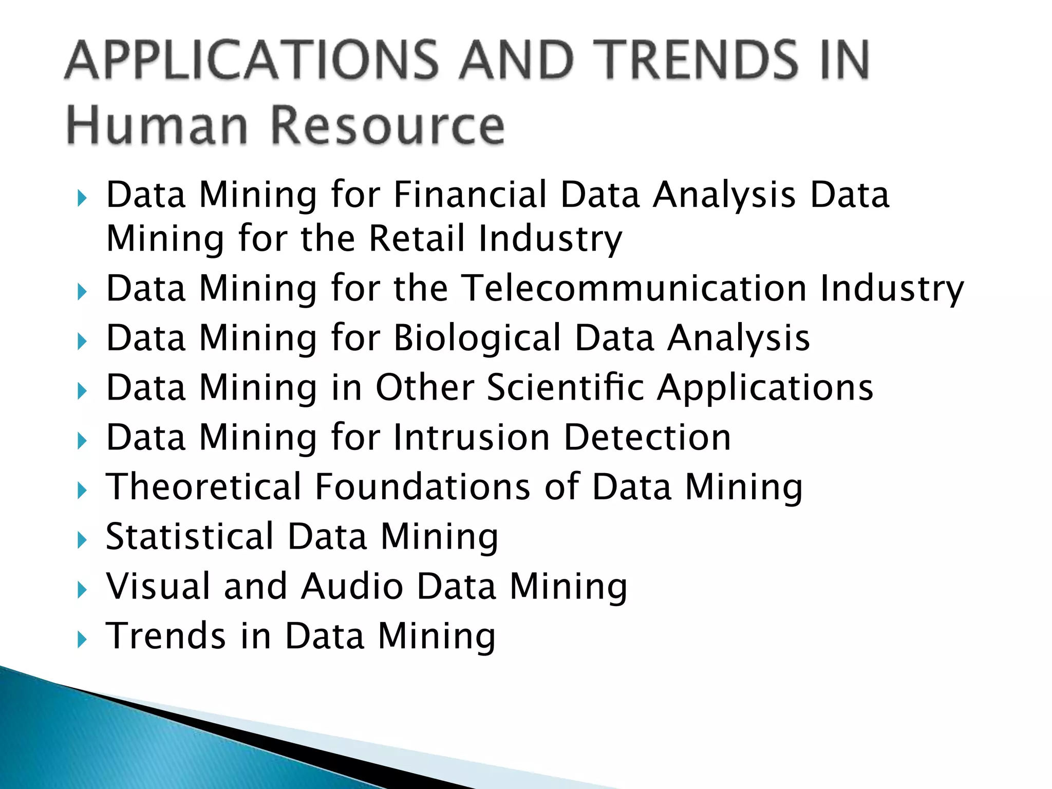  Data Mining for Financial Data Analysis Data
Mining for the Retail Industry
 Data Mining for the Telecommunication Industry
 Data Mining for Biological Data Analysis
 Data Mining in Other Scientiﬁc Applications
 Data Mining for Intrusion Detection
 Theoretical Foundations of Data Mining
 Statistical Data Mining
 Visual and Audio Data Mining
 Trends in Data Mining
 