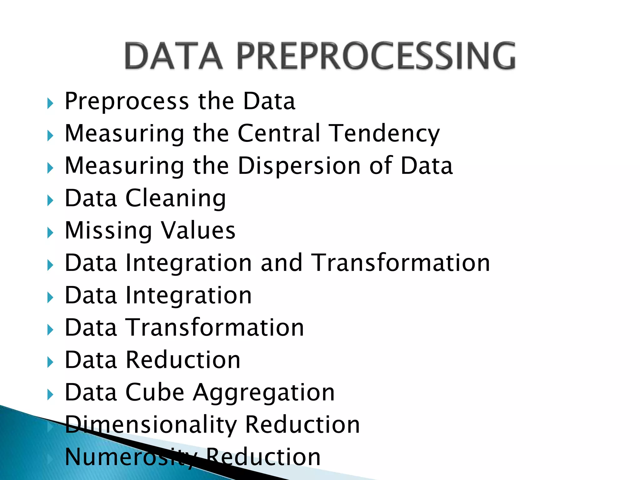  Preprocess the Data
 Measuring the Central Tendency
 Measuring the Dispersion of Data
 Data Cleaning
 Missing Values
 Data Integration and Transformation
 Data Integration
 Data Transformation
 Data Reduction
 Data Cube Aggregation
 Dimensionality Reduction
 Numerosity Reduction
 