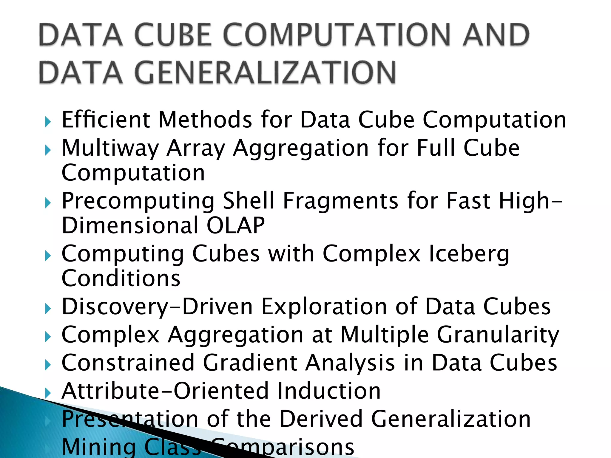  Efﬁcient Methods for Data Cube Computation
 Multiway Array Aggregation for Full Cube
Computation
 Precomputing Shell Fragments for Fast High-
Dimensional OLAP
 Computing Cubes with Complex Iceberg
Conditions
 Discovery-Driven Exploration of Data Cubes
 Complex Aggregation at Multiple Granularity
 Constrained Gradient Analysis in Data Cubes
 Attribute-Oriented Induction
 Presentation of the Derived Generalization
 Mining Class Comparisons
 