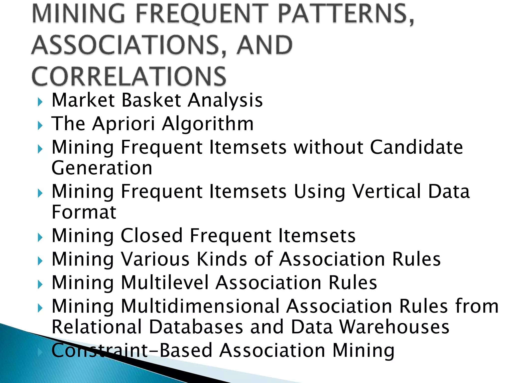  Market Basket Analysis
 The Apriori Algorithm
 Mining Frequent Itemsets without Candidate
Generation
 Mining Frequent Itemsets Using Vertical Data
Format
 Mining Closed Frequent Itemsets
 Mining Various Kinds of Association Rules
 Mining Multilevel Association Rules
 Mining Multidimensional Association Rules from
Relational Databases and Data Warehouses
 Constraint-Based Association Mining
 