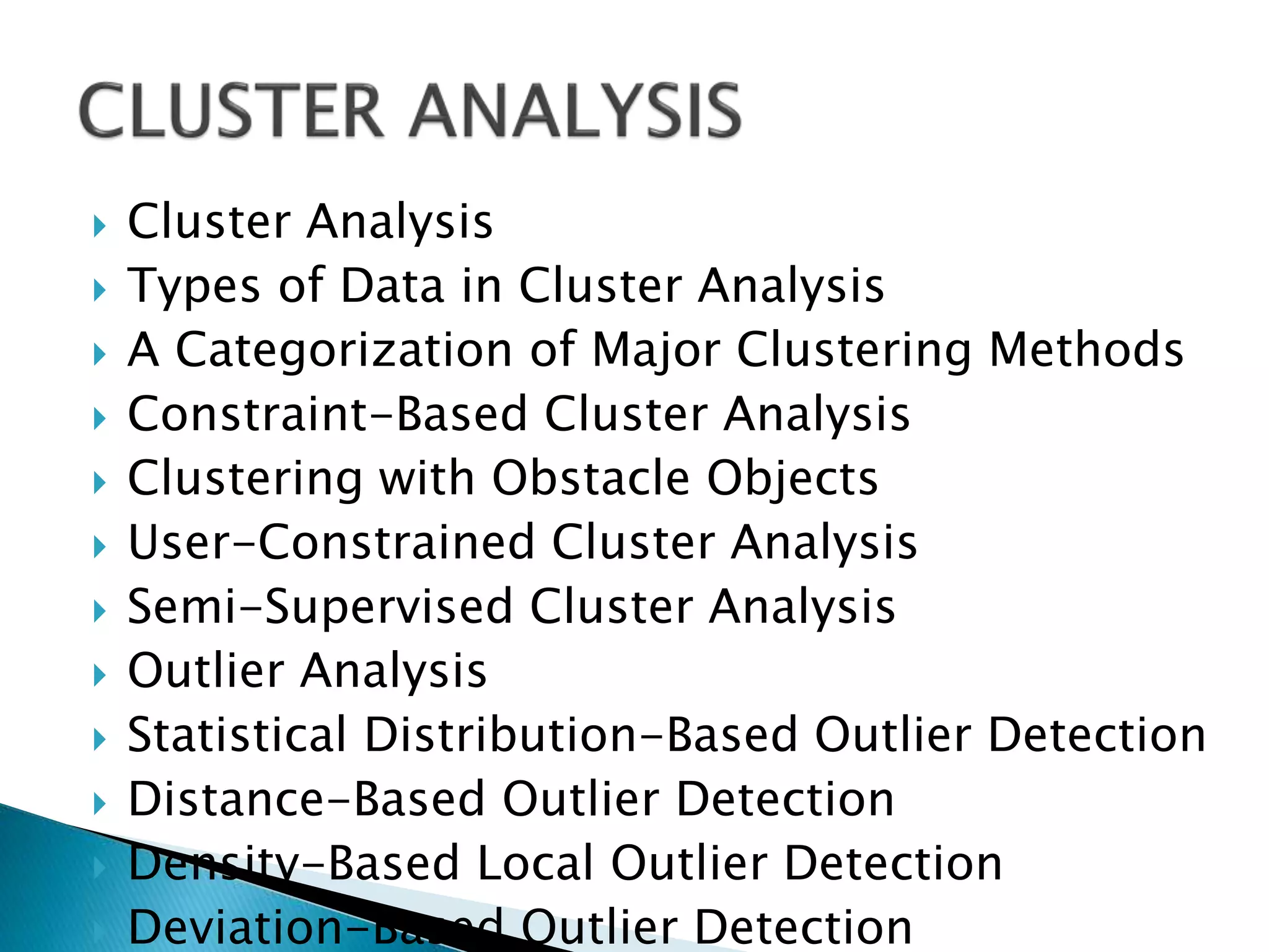  Cluster Analysis
 Types of Data in Cluster Analysis
 A Categorization of Major Clustering Methods
 Constraint-Based Cluster Analysis
 Clustering with Obstacle Objects
 User-Constrained Cluster Analysis
 Semi-Supervised Cluster Analysis
 Outlier Analysis
 Statistical Distribution-Based Outlier Detection
 Distance-Based Outlier Detection
 Density-Based Local Outlier Detection
 Deviation-Based Outlier Detection
 
