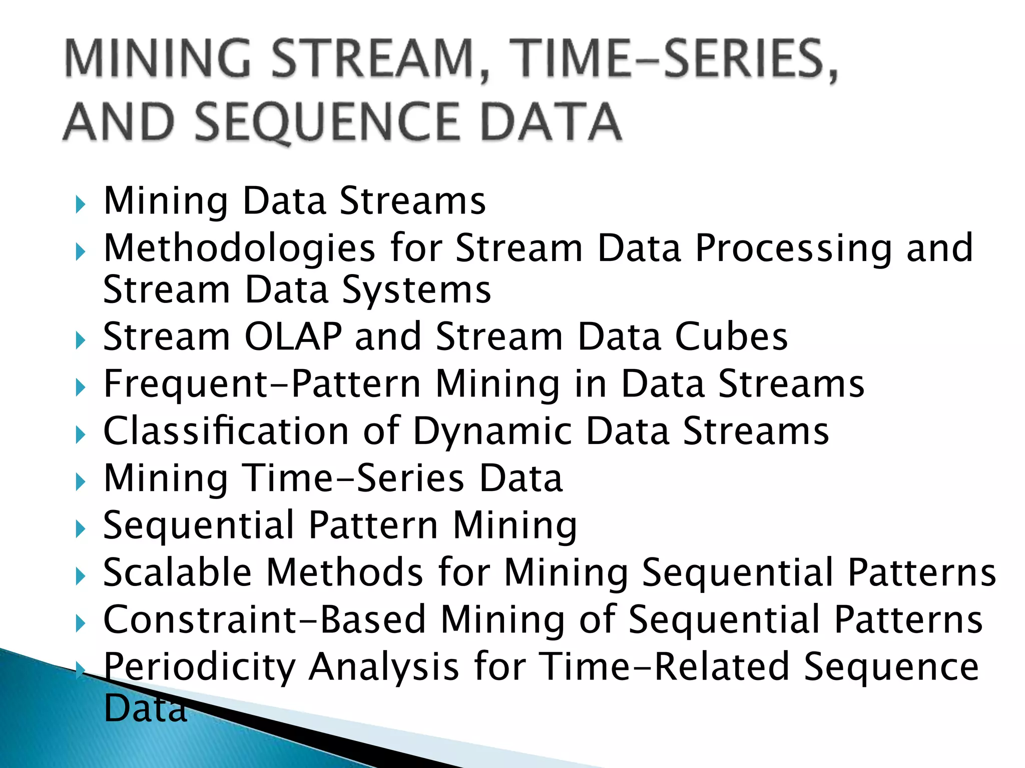  Mining Data Streams
 Methodologies for Stream Data Processing and
Stream Data Systems
 Stream OLAP and Stream Data Cubes
 Frequent-Pattern Mining in Data Streams
 Classiﬁcation of Dynamic Data Streams
 Mining Time-Series Data
 Sequential Pattern Mining
 Scalable Methods for Mining Sequential Patterns
 Constraint-Based Mining of Sequential Patterns
 Periodicity Analysis for Time-Related Sequence
Data
 