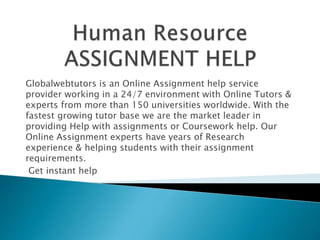 Globalwebtutors is an Online Assignment help service
provider working in a 24/7 environment with Online Tutors &
experts from more than 150 universities worldwide. With the
fastest growing tutor base we are the market leader in
providing Help with assignments or Coursework help. Our
Online Assignment experts have years of Research
experience & helping students with their assignment
requirements.
Get instant help
 