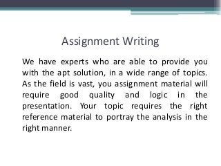 Assignment Writing
We have experts who are able to provide you
with the apt solution, in a wide range of topics.
As the field is vast, you assignment material will
require good quality and logic in the
presentation. Your topic requires the right
reference material to portray the analysis in the
right manner.
 