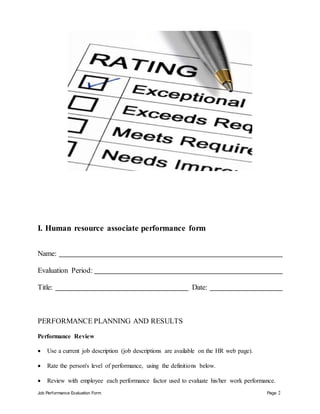 Job Performance Evaluation Form Page 2
I. Human resource associate performance form
Name:
Evaluation Period:
Title: Date:
PERFORMANCE PLANNING AND RESULTS
Performance Review
 Use a current job description (job descriptions are available on the HR web page).
 Rate the person's level of performance, using the definitions below.
 Review with employee each performance factor used to evaluate his/her work performance.
 