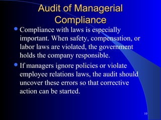 Audit of Managerial
           Compliance
 Compliance   with laws is especially
  important. When safety, compensation, or
  labor laws are violated, the government
  holds the company responsible.
 If managers ignore policies or violate
  employee relations laws, the audit should
  uncover these errors so that corrective
  action can be started.

                                              10
 