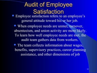 Audit of Employee
         Satisfaction
 Employee  satisfaction refers to an employee’s
    general attitude toward his or her job.
 When employee needs are unmet, turnover,
absenteeism, and union activity are more likely.
To learn how well employee needs are met, the
    audit team gathers data from workers.
 The team collects information about wages,
benefits, supervisory practices, career planning
    assistance, and other dimensions of job


                                                   11
 