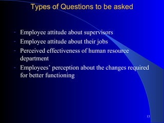 Types of Questions to be asked


-   Employee attitude about supervisors
-   Employee attitude about their jobs
-   Perceived effectiveness of human resource
    department
-   Employees’ perception about the changes required
    for better functioning




                                                   13
 