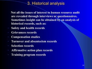 3. Historical analysis

    Not all the issues of interest to human resource audit
    are revealed through interviews or questionnaires.
    Sometimes insight can be obtained by an analysis of
    historical records, such as:
-   Safety and health records
-   Grievances records
-   Compensation studies
-   Turnover and absenteeism records
-   Selection records
-   Affirmative action plan records
-   Training program records


                                                             14
 
