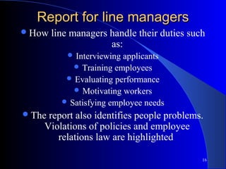 Report for line managers
 How   line managers handle their duties such
                      as:
             Interviewingapplicants
              Training employees
            Evaluating performance
              Motivating workers
           Satisfying employee needs
 Thereport also identifies people problems.
    Violations of policies and employee
       relations law are highlighted

                                             16
 