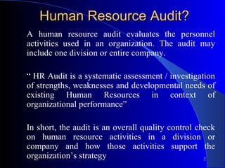 Human Resource Audit?
A human resource audit evaluates the personnel
activities used in an organization. The audit may
include one division or entire company.

“ HR Audit is a systematic assessment / investigation
of strengths, weaknesses and developmental needs of
existing Human Resources in context of
organizational performance”

In short, the audit is an overall quality control check
on human resource activities in a division or
company and how those activities support the
organization’s strategy                             2
 