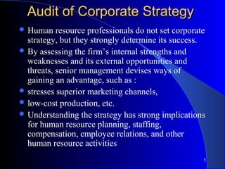 Audit of Corporate Strategy
 Human    resource professionals do not set corporate
  strategy, but they strongly determine its success.
 By assessing the firm’s internal strengths and
  weaknesses and its external opportunities and
  threats, senior management devises ways of
  gaining an advantage, such as :
 stresses superior marketing channels,
 low-cost production, etc.
 Understanding the strategy has strong implications
  for human resource planning, staffing,
  compensation, employee relations, and other
  human resource activities
                                                     5
 