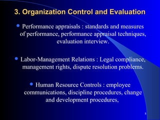 3. Organization Control and Evaluation
 Performance appraisals : standards and measures
 of performance, performance appraisal techniques,
               evaluation interview.

 Labor-Management  Relations : Legal compliance,
  management rights, dispute resolution problems.

      Human Resource Controls : employee
   communications, discipline procedures, change
         and development procedures,

                                                   8
 