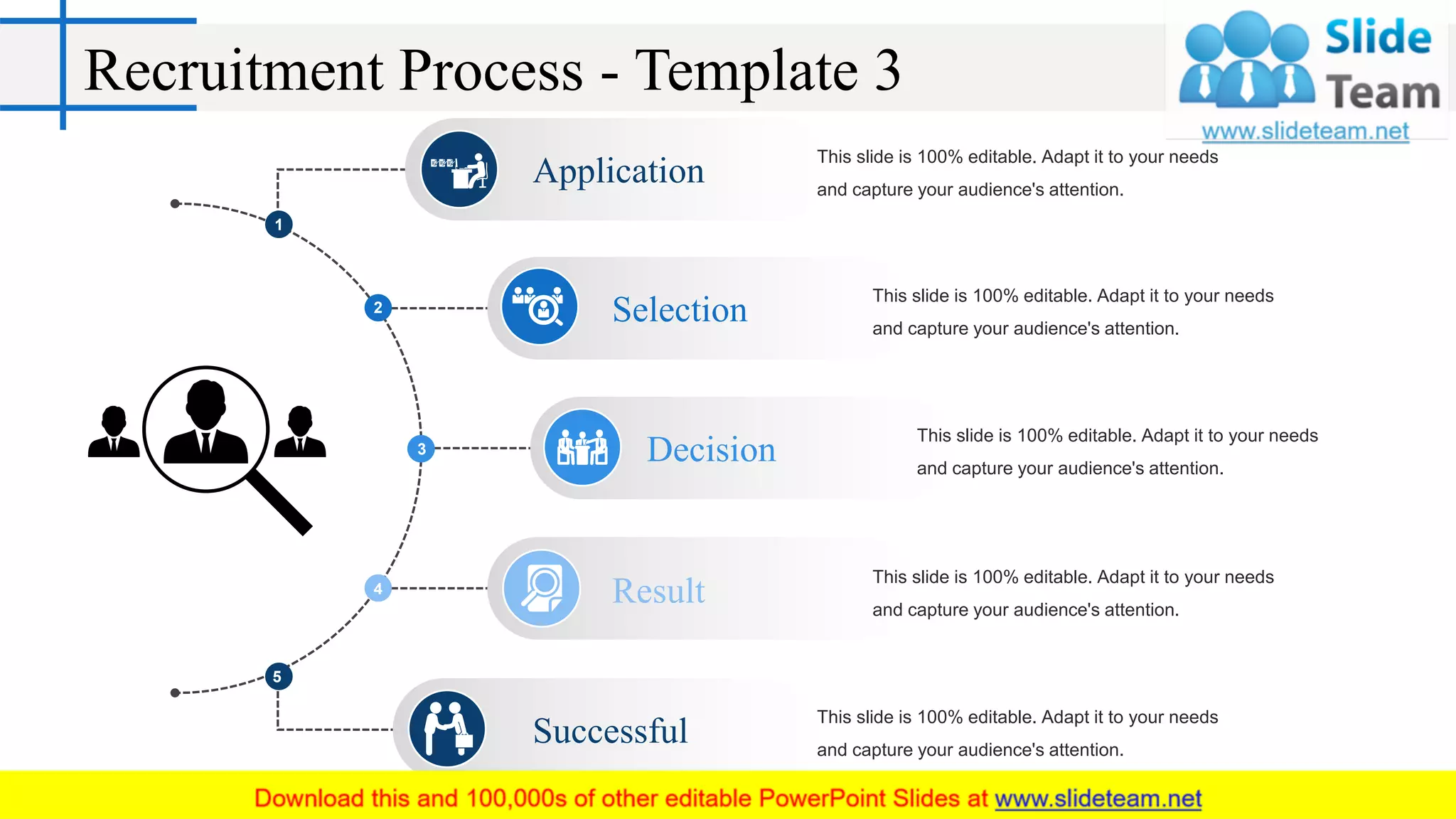 Recruitment Process - Template 3
1
2
3
4
5
This slide is 100% editable. Adapt it to your needs
and capture your audience's attention.
Application
This slide is 100% editable. Adapt it to your needs
and capture your audience's attention.
Selection
This slide is 100% editable. Adapt it to your needs
and capture your audience's attention.
Decision
This slide is 100% editable. Adapt it to your needs
and capture your audience's attention.
Successful
This slide is 100% editable. Adapt it to your needs
and capture your audience's attention.
Result
 