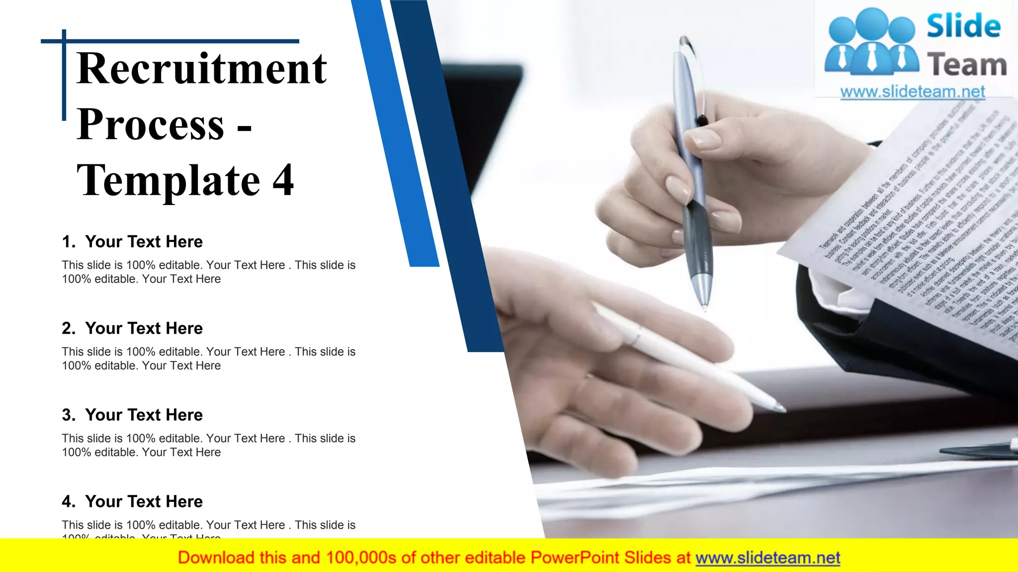 Recruitment
Process -
Template 4
1. Your Text Here
This slide is 100% editable. Your Text Here . This slide is
100% editable. Your Text Here
2. Your Text Here
This slide is 100% editable. Your Text Here . This slide is
100% editable. Your Text Here
3. Your Text Here
This slide is 100% editable. Your Text Here . This slide is
100% editable. Your Text Here
4. Your Text Here
This slide is 100% editable. Your Text Here . This slide is
100% editable. Your Text Here
 