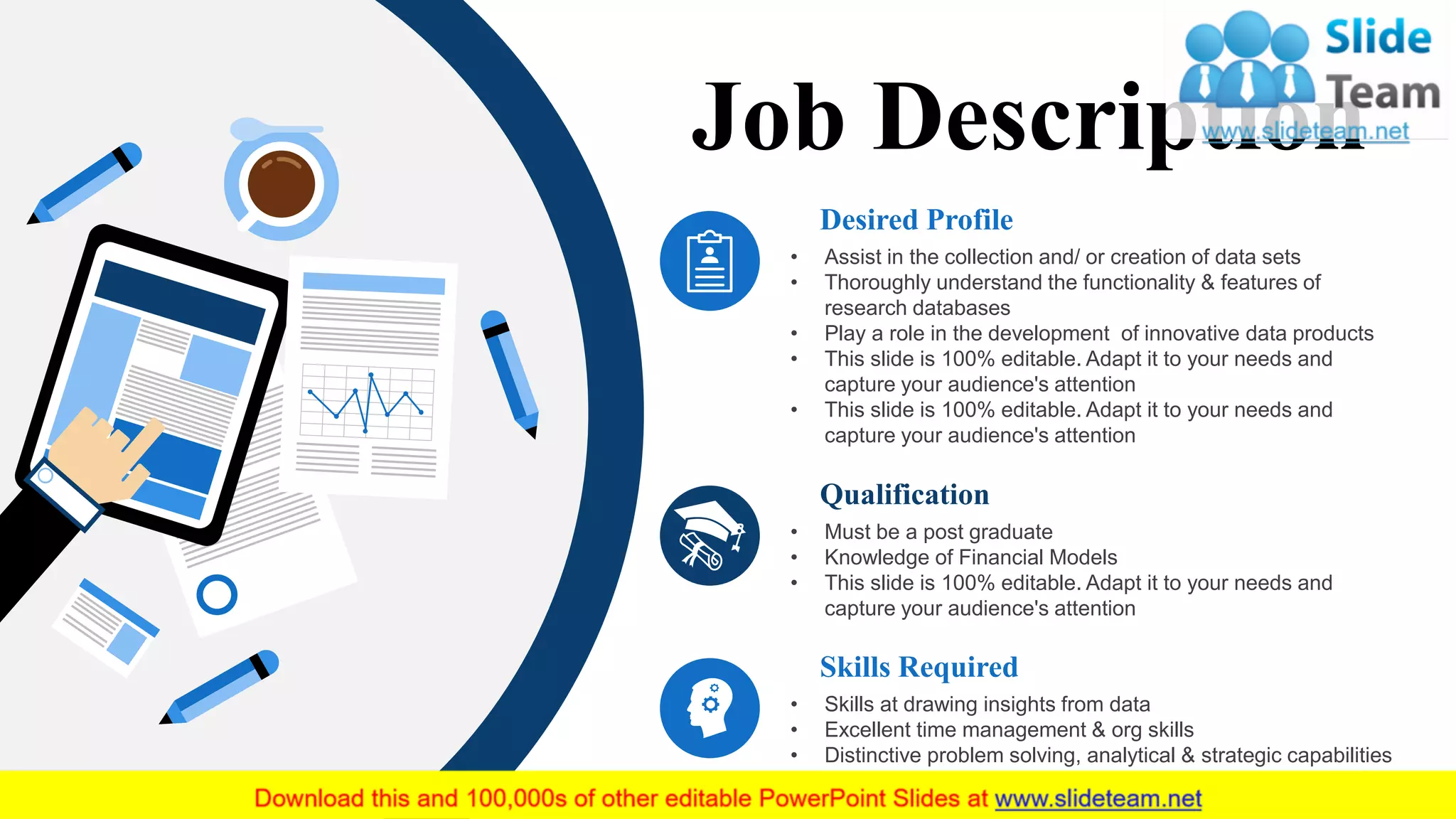 Desired Profile
• Assist in the collection and/ or creation of data sets
• Thoroughly understand the functionality & features of
research databases
• Play a role in the development of innovative data products
• This slide is 100% editable. Adapt it to your needs and
capture your audience's attention
• This slide is 100% editable. Adapt it to your needs and
capture your audience's attention
Qualification
• Must be a post graduate
• Knowledge of Financial Models
• This slide is 100% editable. Adapt it to your needs and
capture your audience's attention
Skills Required
• Skills at drawing insights from data
• Excellent time management & org skills
• Distinctive problem solving, analytical & strategic capabilities
Job Description
 