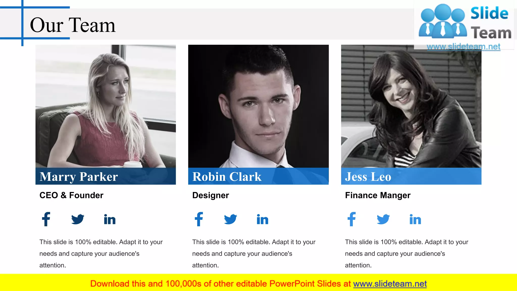 Our Team
Marry Parker
CEO & Founder
This slide is 100% editable. Adapt it to your
needs and capture your audience's
attention.
Robin Clark
Designer
This slide is 100% editable. Adapt it to your
needs and capture your audience's
attention.
Jess Leo
Finance Manger
This slide is 100% editable. Adapt it to your
needs and capture your audience's
attention.
 