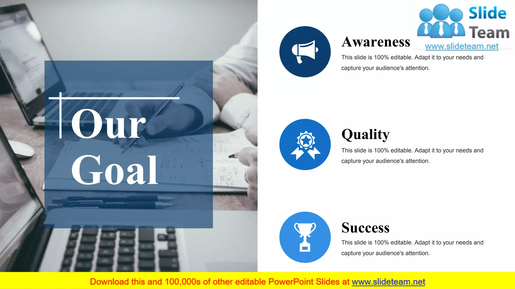 Awareness
This slide is 100% editable. Adapt it to your needs and
capture your audience's attention.
Quality
This slide is 100% editable. Adapt it to your needs and
capture your audience's attention.
Success
This slide is 100% editable. Adapt it to your needs and
capture your audience's attention.
Our
Goal
 