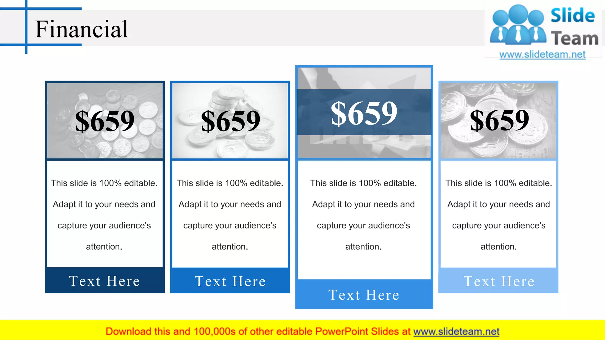 Financial
This slide is 100% editable.
Adapt it to your needs and
capture your audience's
attention.
$659
Text Here
This slide is 100% editable.
Adapt it to your needs and
capture your audience's
attention.
$659
Text Here
This slide is 100% editable.
Adapt it to your needs and
capture your audience's
attention.
$659
Text Here
This slide is 100% editable.
Adapt it to your needs and
capture your audience's
attention.
$659
Text Here
 