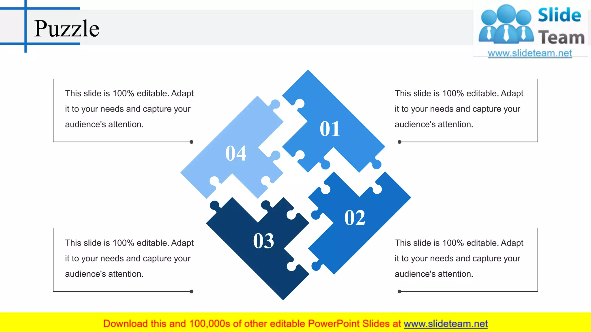 Puzzle
04
01
02
03
This slide is 100% editable. Adapt
it to your needs and capture your
audience's attention.
This slide is 100% editable. Adapt
it to your needs and capture your
audience's attention.
This slide is 100% editable. Adapt
it to your needs and capture your
audience's attention.
This slide is 100% editable. Adapt
it to your needs and capture your
audience's attention.
 