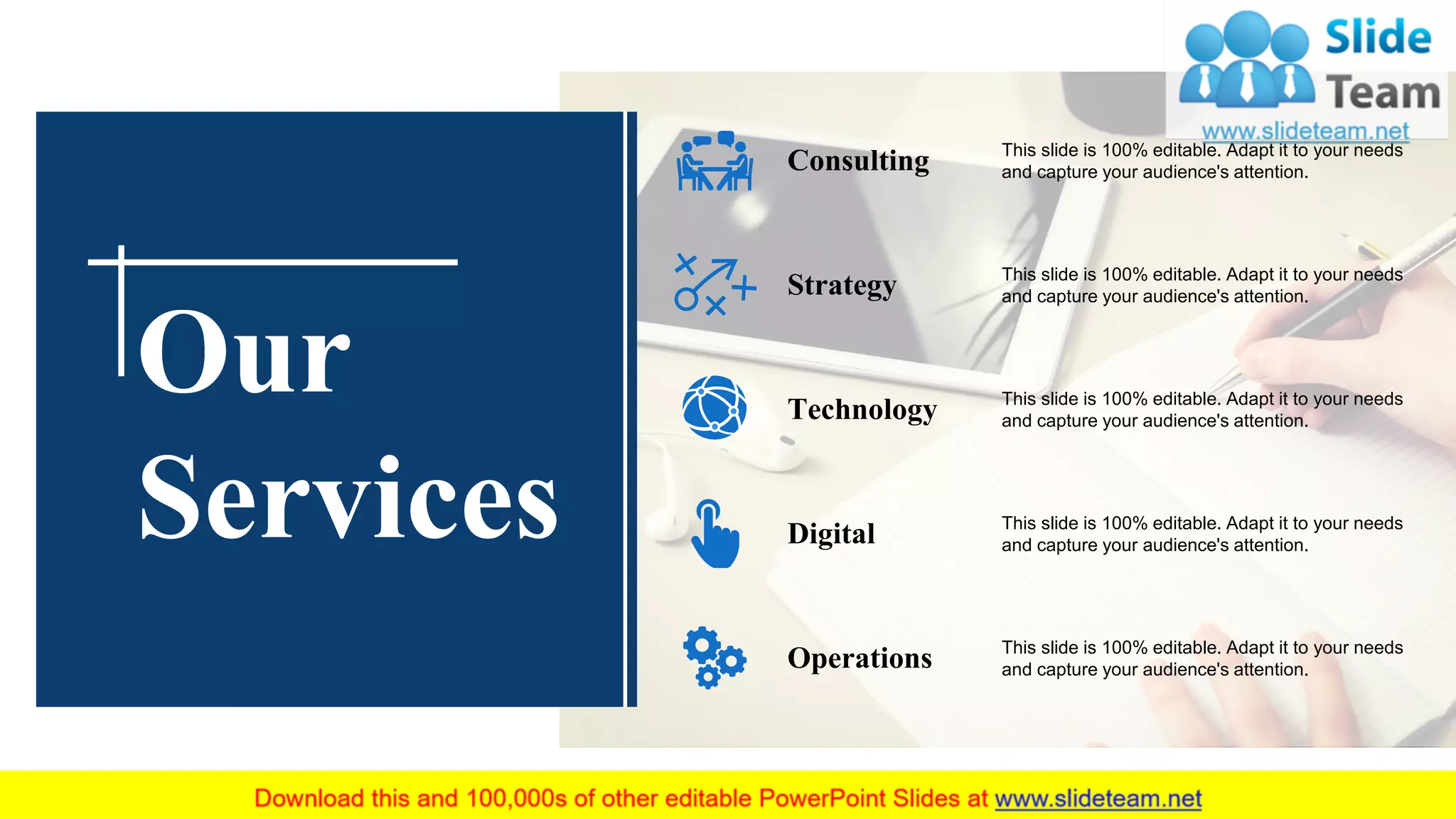 This slide is 100% editable. Adapt it to your needs
and capture your audience's attention.Consulting
This slide is 100% editable. Adapt it to your needs
and capture your audience's attention.Strategy
This slide is 100% editable. Adapt it to your needs
and capture your audience's attention.Technology
This slide is 100% editable. Adapt it to your needs
and capture your audience's attention.Digital
This slide is 100% editable. Adapt it to your needs
and capture your audience's attention.Operations
Our
Services
 
