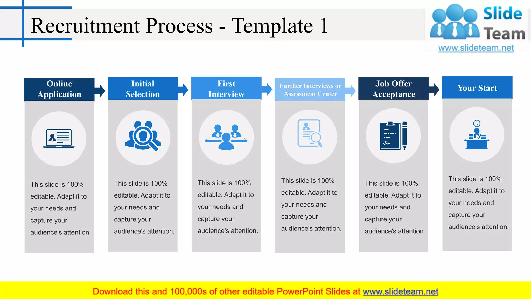 Recruitment Process - Template 1
This slide is 100%
editable. Adapt it to
your needs and
capture your
audience's attention.
Online
Application
This slide is 100%
editable. Adapt it to
your needs and
capture your
audience's attention.
Initial
Selection
This slide is 100%
editable. Adapt it to
your needs and
capture your
audience's attention.
Further Interviews or
Assessment Center
This slide is 100%
editable. Adapt it to
your needs and
capture your
audience's attention.
First
Interview
This slide is 100%
editable. Adapt it to
your needs and
capture your
audience's attention.
Job Offer
Acceptance
This slide is 100%
editable. Adapt it to
your needs and
capture your
audience's attention.
Your Start
 