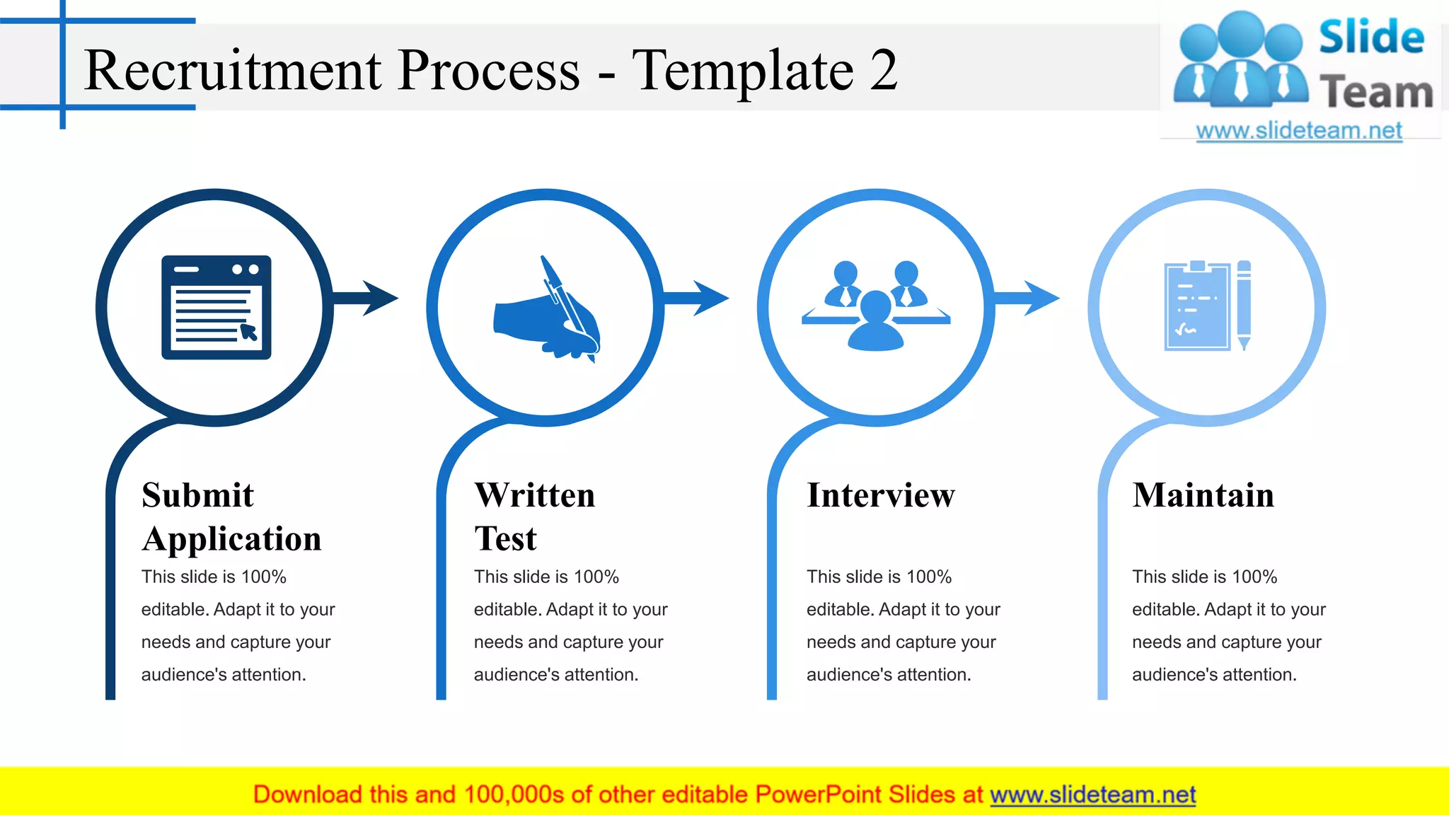 Recruitment Process - Template 2
Submit
Application
This slide is 100%
editable. Adapt it to your
needs and capture your
audience's attention.
Written
Test
This slide is 100%
editable. Adapt it to your
needs and capture your
audience's attention.
Interview
This slide is 100%
editable. Adapt it to your
needs and capture your
audience's attention.
Maintain
This slide is 100%
editable. Adapt it to your
needs and capture your
audience's attention.
 