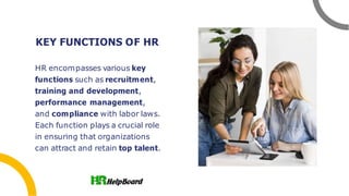 KEY FUNCTIONS OF HR
HR encompasses various key
functions such as recruitment,
training and development,
performance management,
and compliance with labor laws.
Each function plays a crucial role
in ensuring that organizations
can attract and retain top talent.
 