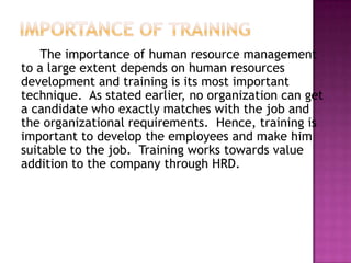 The importance of human resource management
to a large extent depends on human resources
development and training is its most important
technique. As stated earlier, no organization can get
a candidate who exactly matches with the job and
the organizational requirements. Hence, training is
important to develop the employees and make him
suitable to the job. Training works towards value
addition to the company through HRD.
 