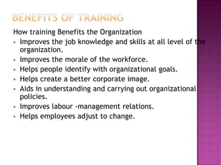 How training Benefits the Organization
 Improves the job knowledge and skills at all level of the
organization.
 Improves the morale of the workforce.
 Helps people identify with organizational goals.
 Helps create a better corporate image.
 Aids in understanding and carrying out organizational
policies.
 Improves labour -management relations.
 Helps employees adjust to change.
 