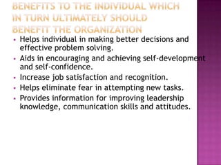  Helps individual in making better decisions and
effective problem solving.
 Aids in encouraging and achieving self-development
and self-confidence.
 Increase job satisfaction and recognition.
 Helps eliminate fear in attempting new tasks.
 Provides information for improving leadership
knowledge, communication skills and attitudes.
 