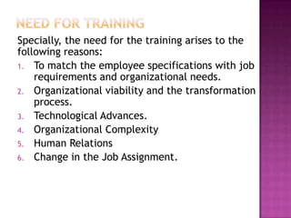 Specially, the need for the training arises to the
following reasons:
1. To match the employee specifications with job
requirements and organizational needs.
2. Organizational viability and the transformation
process.
3. Technological Advances.
4. Organizational Complexity
5. Human Relations
6. Change in the Job Assignment.
 